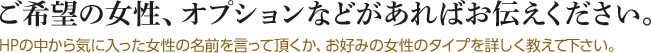 ご希望の女性、オプションなどがあればお伝えください。HPの中から気に入った女性の名前を言って頂くか、お好みの女性のタイプを詳しく教えて下さい。